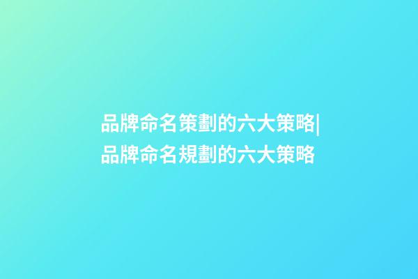 品牌命名策劃的六大策略|品牌命名規劃的六大策略-第1張-商標起名-玄機派